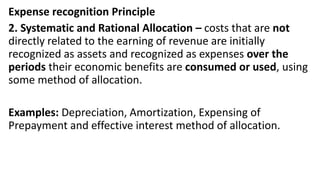 Expense recognition Principle
2. Systematic and Rational Allocation – costs that are not
directly related to the earning of revenue are initially
recognized as assets and recognized as expenses over the
periods their economic benefits are consumed or used, using
some method of allocation.
Examples: Depreciation, Amortization, Expensing of
Prepayment and effective interest method of allocation.
 