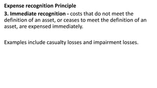 Expense recognition Principle
3. Immediate recognition - costs that do not meet the
definition of an asset, or ceases to meet the definition of an
asset, are expensed immediately.
Examples include casualty losses and impairment losses.
 