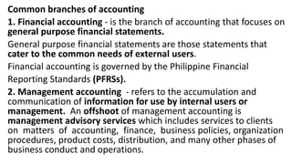 Common branches of accounting
1. Financial accounting - is the branch of accounting that focuses on
general purpose financial statements.
General purpose financial statements are those statements that
cater to the common needs of external users.
Financial accounting is governed by the Philippine Financial
Reporting Standards (PFRSs).
2. Management accounting - refers to the accumulation and
communication of information for use by internal users or
management. An offshoot of management accounting is
management advisory services which includes services to clients
on matters of accounting, finance, business policies, organization
procedures, product costs, distribution, and many other phases of
business conduct and operations.
 