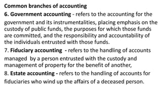 Common branches of accounting
6. Government accounting - refers to the accounting for the
government and its instrumentalities, placing emphasis on the
custody of public funds, the purposes for which those funds
are committed, and the responsibility and accountability of
the individuals entrusted with those funds.
7. Fiduciary accounting - refers to the handling of accounts
managed by a person entrusted with the custody and
management of property for the benefit of another,
8. Estate accounting - refers to the handling of accounts for
fiduciaries who wind up the affairs of a deceased person.
 