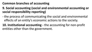 Common branches of accounting
9. Social accounting (social and environmental accounting or
social responsibility reporting)
- the process of communicating the social and environmental
effects of an entity's economic actions to the society.
10. Institutional accounting - the accounting for non-profit
entities other than the government.
 