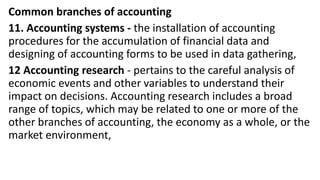 Common branches of accounting
11. Accounting systems - the installation of accounting
procedures for the accumulation of financial data and
designing of accounting forms to be used in data gathering,
12 Accounting research - pertains to the careful analysis of
economic events and other variables to understand their
impact on decisions. Accounting research includes a broad
range of topics, which may be related to one or more of the
other branches of accounting, the economy as a whole, or the
market environment,
 