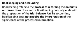 Bookkeeping and Accounting
Bookkeeping refers to the process of recording the accounts
or transactions of an entity. Bookkeeping normally ends with
the preparation of the trial balance. Unlike accounting,
bookkeeping does not require the interpretation of the
significance of the processed information.
 