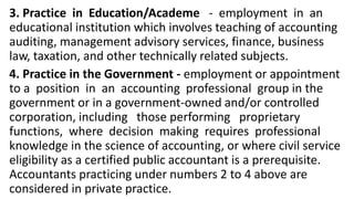 3. Practice in Education/Academe - employment in an
educational institution which involves teaching of accounting
auditing, management advisory services, finance, business
law, taxation, and other technically related subjects.
4. Practice in the Government - employment or appointment
to a position in an accounting professional group in the
government or in a government-owned and/or controlled
corporation, including those performing proprietary
functions, where decision making requires professional
knowledge in the science of accounting, or where civil service
eligibility as a certified public accountant is a prerequisite.
Accountants practicing under numbers 2 to 4 above are
considered in private practice.
 