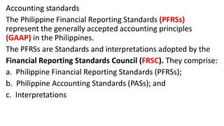 Accounting standards
The Philippine Financial Reporting Standards (PFRSs)
represent the generally accepted accounting principles
(GAAP) in the Philippines.
The PFRSs are Standards and interpretations adopted by the
Financial Reporting Standards Council (FRSC). They comprise:
a. Philippine Financial Reporting Standards (PFRSs);
b. Philippine Accounting Standards (PASs); and
c. Interpretations
 