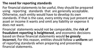 The need for reporting standards
For financial statements to be useful, they should be prepared
using reporting standards that are generally acceptable.
Otherwise, each entity would have to develop its own
standards. If that is the case, every entity may just present any
asset or income it wants and omit any liability or expense it
does not want.
Financial statements would not be comparable, the risk of
fraudulent reporting is heightened, and economic decisions
based on these financial statements would be grossly
incorrect, For this reason, entities should follow a uniform set
of reporting standards when preparing and presenting
financial statements.
 