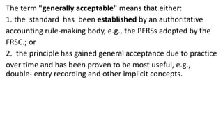 The term "generally acceptable" means that either:
1. the standard has been established by an authoritative
accounting rule-making body, e.g., the PFRSs adopted by the
FRSC.; or
2. the principle has gained general acceptance due to practice
over time and has been proven to be most useful, e.g.,
double- entry recording and other implicit concepts.
 