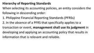 Hierarchy of Reporting Standards
When selecting its accounting policies, an entity considers the
following in descending order:
1. Philippine Financial Reporting Standards (PFRSs)
2. In the absence of a PFRS that specifically applies to a
transaction or event, management shall use its judgment in
developing and applying an accounting policy that results in
information that is relevant and reliable.
 