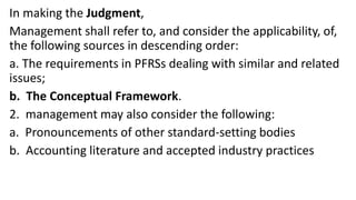 In making the Judgment,
Management shall refer to, and consider the applicability, of,
the following sources in descending order:
a. The requirements in PFRSs dealing with similar and related
issues;
b. The Conceptual Framework.
2. management may also consider the following:
a. Pronouncements of other standard-setting bodies
b. Accounting literature and accepted industry practices
 