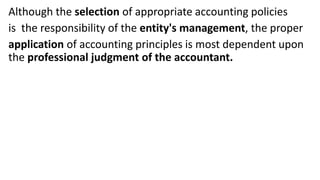 Although the selection of appropriate accounting policies
is the responsibility of the entity's management, the proper
application of accounting principles is most dependent upon
the professional judgment of the accountant.
 
