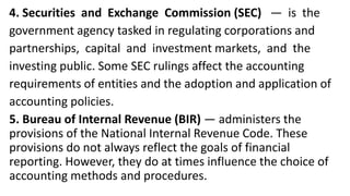 4. Securities and Exchange Commission (SEC) — is the
government agency tasked in regulating corporations and
partnerships, capital and investment markets, and the
investing public. Some SEC rulings affect the accounting
requirements of entities and the adoption and application of
accounting policies.
5. Bureau of Internal Revenue (BIR) — administers the
provisions of the National Internal Revenue Code. These
provisions do not always reflect the goals of financial
reporting. However, they do at times influence the choice of
accounting methods and procedures.
 