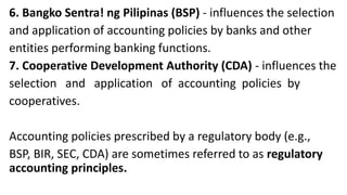 6. Bangko Sentra! ng Pilipinas (BSP) - influences the selection
and application of accounting policies by banks and other
entities performing banking functions.
7. Cooperative Development Authority (CDA) - influences the
selection and application of accounting policies by
cooperatives.
Accounting policies prescribed by a regulatory body (e.g.,
BSP, BIR, SEC, CDA) are sometimes referred to as regulatory
accounting principles.
 