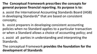 The Conceptual Framework prescribes the concepts for
general purpose financial reporting. Its purpose is to:
a. assist the International Accounting Standards Board (IASB)
in developing Standards* that are based on consistent
concepts;
b. assist preparers in developing consistent accounting
policies when no Standard applies to a particular transaction
or when a Standard allows a choice of accounting policy; and
c. assist all parties in understanding and interpreting the
Standards.
The conceptual Framework provides the foundation for the
development of Standards
 