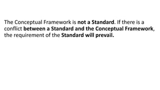 The Conceptual Framework is not a Standard. If there is a
conflict between a Standard and the Conceptual Framework,
the requirement of the Standard will prevail.
 