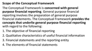 Scope of the Conceptual Framework
The Conceptual Framework is concerned with general
purpose financial reporting. General purpose financial
reporting involves the preparation of general purpose
financial statements. The Conceptual Framework provides the
concepts that underlie general purpose financial reporting
with regard to the following:
1. The objective of financial reporting
2. Qualitative characteristics of useful financial information
3. Financial statements and the reporting entity
4. The elements of financial statements
 
