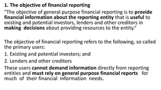 1. The objective of financial reporting
"The objective of general purpose financial reporting is to provide
financial information about the reporting entity that is useful to
existing and potential investors, lenders and other creditors in
making decisions about providing resources to the entity.“
The objective of financial reporting refers to the following, so called
the primary users:
1. Existing and potential investors; and
2. Lenders and other creditors
These users cannot demand information directly from reporting
entities and must rely on general purpose financial reports for
much of their financial information needs.
 