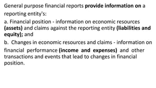 General purpose financial reports provide information on a
reporting entity's:
a. Financial position - information on economic resources
(assets) and claims against the reporting entity (liabilities and
equity); and
b. Changes in economic resources and claims - information on
financial performance (income and expenses) and other
transactions and events that lead to changes in financial
position.
 