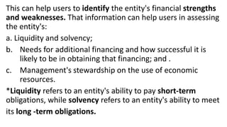 This can help users to identify the entity's financial strengths
and weaknesses. That information can help users in assessing
the entity's:
a. Liquidity and solvency;
b. Needs for additional financing and how successful it is
likely to be in obtaining that financing; and .
c. Management's stewardship on the use of economic
resources.
*Liquidity refers to an entity's ability to pay short-term
obligations, while solvency refers to an entity's ability to meet
its long -term obligations.
 