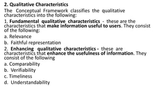 2. Qualitative Characteristics
The Conceptual Framework classifies the qualitative
characteristics into the following:
1. Fundamental qualitative characteristics - these are the
characteristics that make information useful to users. They consist
of the following:
a. Relevance
b. Faithful representation
2. Enhancing qualitative characteristics - these are
characteristics that enhance the usefulness of information. They
consist of the following
a. Comparability
b. Verifiability
c. Timeliness
d. Understandability
 