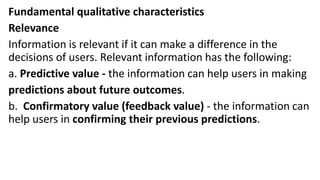 Fundamental qualitative characteristics
Relevance
Information is relevant if it can make a difference in the
decisions of users. Relevant information has the following:
a. Predictive value - the information can help users in making
predictions about future outcomes.
b. Confirmatory value (feedback value) - the information can
help users in confirming their previous predictions.
 