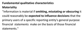 Fundamental qualitative characteristics
Materiality
"Information is material if omitting, misstating or obscuring it
could reasonably be expected to influence decisions that the
primary users of a specific reporting entity's general purpose
financial statements make on the basis of those financial
statements."
 