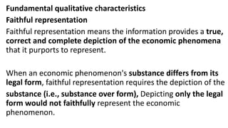 Fundamental qualitative characteristics
Faithful representation
Faithful representation means the information provides a true,
correct and complete depiction of the economic phenomena
that it purports to represent.
When an economic phenomenon's substance differs from its
legal form, faithful representation requires the depiction of the
substance (i.e., substance over form), Depicting only the legal
form would not faithfully represent the economic
phenomenon.
 