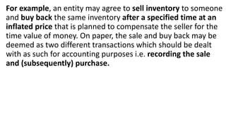 For example, an entity may agree to sell inventory to someone
and buy back the same inventory after a specified time at an
inflated price that is planned to compensate the seller for the
time value of money. On paper, the sale and buy back may be
deemed as two different transactions which should be dealt
with as such for accounting purposes i.e. recording the sale
and (subsequently) purchase.
 