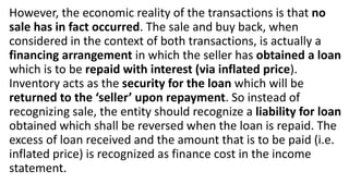 However, the economic reality of the transactions is that no
sale has in fact occurred. The sale and buy back, when
considered in the context of both transactions, is actually a
financing arrangement in which the seller has obtained a loan
which is to be repaid with interest (via inflated price).
Inventory acts as the security for the loan which will be
returned to the ‘seller’ upon repayment. So instead of
recognizing sale, the entity should recognize a liability for loan
obtained which shall be reversed when the loan is repaid. The
excess of loan received and the amount that is to be paid (i.e.
inflated price) is recognized as finance cost in the income
statement.
 