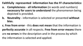 Faithfully represented information has the FF characteristics:
a. Completeness - all information (in words and numbers)
necessary for users to understand the phenomenon being
depicted is provided.
b. Neutrality - information is selected or presented without
bias.
c. Free from error - this does not mean that the information is
perfectly accurate in all respects. Free from error means there
are no errors in the description and in the process by which
the information is selected and applied.
 