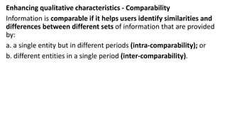 Enhancing qualitative characteristics - Comparability
Information is comparable if it helps users identify similarities and
differences between different sets of information that are provided
by:
a. a single entity but in different periods (intra-comparability); or
b. different entities in a single period (inter-comparability).
 