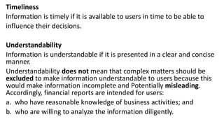 Timeliness
Information is timely if it is available to users in time to be able to
influence their decisions.
Understandability
Information is understandable if it is presented in a clear and concise
manner.
Understandability does not mean that complex matters should be
excluded to make information understandable to users because this
would make information incomplete and Potentially misleading.
Accordingly, financial reports are intended for users:
a. who have reasonable knowledge of business activities; and
b. who are willing to analyze the information diligently.
 