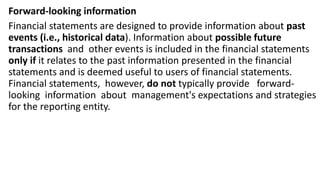 Forward-looking information
Financial statements are designed to provide information about past
events (i.e., historical data). Information about possible future
transactions and other events is included in the financial statements
only if it relates to the past information presented in the financial
statements and is deemed useful to users of financial statements.
Financial statements, however, do not typically provide forward-
looking information about management's expectations and strategies
for the reporting entity.
 