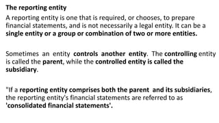 The reporting entity
A reporting entity is one that is required, or chooses, to prepare
financial statements, and is not necessarily a legal entity. It can be a
single entity or a group or combination of two or more entities.
Sometimes an entity controls another entity. The controlling entity
is called the parent, while the controlled entity is called the
subsidiary.
"If a reporting entity comprises both the parent and its subsidiaries,
the reporting entity's financial statements are referred to as
'consolidated financial statements'.
 