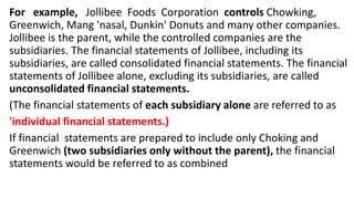 For example, Jollibee Foods Corporation controls Chowking,
Greenwich, Mang 'nasal, Dunkin' Donuts and many other companies.
Jollibee is the parent, while the controlled companies are the
subsidiaries. The financial statements of Jollibee, including its
subsidiaries, are called consolidated financial statements. The financial
statements of Jollibee alone, excluding its subsidiaries, are called
unconsolidated financial statements.
(The financial statements of each subsidiary alone are referred to as
'individual financial statements.)
If financial statements are prepared to include only Choking and
Greenwich (two subsidiaries only without the parent), the financial
statements would be referred to as combined
 