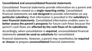 Consolidated and unconsolidated financial statements
Consolidated financial statements provide information on a parent and
its subsidiaries viewed as a single reporting entity. Consolidated
financial statements are not designed to provide information on any
particular subsidiary; that information is provided in the subsidiary's
own financial statements. Consolidated information enables users to
better assess the parent's prospects for future cash flows because the
parent's cash flows are affected by the cash flows of its subsidiaries.
Accordingly, when consolidation is required, unconsolidated financial
statements cannot be used as substitute for consolidated
financial statements. However, a parent may nonetheless be required
or choose to prepare unconsolidated financial statements
 