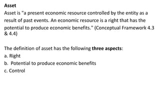 Asset
Asset is "a present economic resource controlled by the entity as a
result of past events. An economic resource is a right that has the
potential to produce economic benefits." (Conceptual Framework 4.3
& 4.4)
The definition of asset has the following three aspects:
a. Right
b. Potential to produce economic benefits
c. Control
 