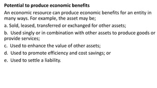 Potential to produce economic benefits
An economic resource can produce economic benefits for an entity in
many ways. For example, the asset may be;
a. Sold, leased, transferred or exchanged for other assets;
b. Used singly or in combination with other assets to produce goods or
provide services;
c. Used to enhance the value of other assets;
d. Used to promote efficiency and cost savings; or
e. Used to settle a liability.
 