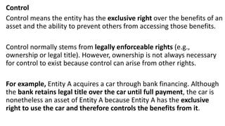 Control
Control means the entity has the exclusive right over the benefits of an
asset and the ability to prevent others from accessing those benefits.
Control normally stems from legally enforceable rights (e.g.,
ownership or legal title). However, ownership is not always necessary
for control to exist because control can arise from other rights.
For example, Entity A acquires a car through bank financing. Although
the bank retains legal title over the car until full payment, the car is
nonetheless an asset of Entity A because Entity A has the exclusive
right to use the car and therefore controls the benefits from it.
 