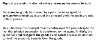 Physical possession is also not always necessary for control to exist.
For example, goods transferred by a principal to an agent on
consignment remain as assets of the principal until the goods are sold.
to third parties.
This is because the principal retains control over the goods despite the
fact that physical possession is transferred to the agent, Similarly, the
agent does not recognize the goods as his assets because he does not
control the economic benefits from the goods.
 