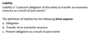 Liability
Liability is "a present obligation of the entity to transfer an economic
resource as a result of past events."
The definition of liability has the following three aspects:
a. Obligation
b. Transfer of an economic resource
c, Present obligation as a result of past events
 