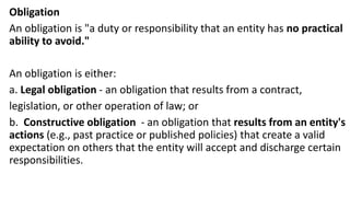 Obligation
An obligation is "a duty or responsibility that an entity has no practical
ability to avoid."
An obligation is either:
a. Legal obligation - an obligation that results from a contract,
legislation, or other operation of law; or
b. Constructive obligation - an obligation that results from an entity's
actions (e.g., past practice or published policies) that create a valid
expectation on others that the entity will accept and discharge certain
responsibilities.
 