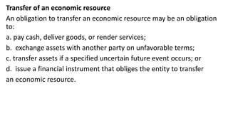 Transfer of an economic resource
An obligation to transfer an economic resource may be an obligation
to:
a. pay cash, deliver goods, or render services;
b. exchange assets with another party on unfavorable terms;
c. transfer assets if a specified uncertain future event occurs; or
d. issue a financial instrument that obliges the entity to transfer
an economic resource.
 