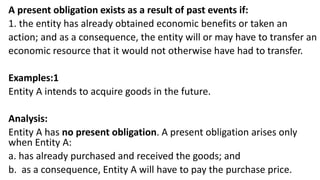 A present obligation exists as a result of past events if:
1. the entity has already obtained economic benefits or taken an
action; and as a consequence, the entity will or may have to transfer an
economic resource that it would not otherwise have had to transfer.
Examples:1
Entity A intends to acquire goods in the future.
Analysis:
Entity A has no present obligation. A present obligation arises only
when Entity A:
a. has already purchased and received the goods; and
b. as a consequence, Entity A will have to pay the purchase price.
 