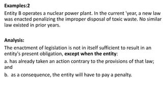 Examples:2
Entity B operates a nuclear power plant. In the current 'year, a new law
was enacted penalizing the improper disposal of toxic waste. No similar
law existed in prior years.
Analysis:
The enactment of legislation is not in itself sufficient to result in an
entity's present obligation, except when the entity:
a. has already taken an action contrary to the provisions of that law;
and
b. as a consequence, the entity will have to pay a penalty.
 