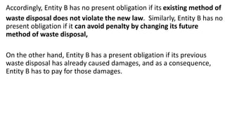 Accordingly, Entity B has no present obligation if its existing method of
waste disposal does not violate the new law. Similarly, Entity B has no
present obligation if it can avoid penalty by changing its future
method of waste disposal,
On the other hand, Entity B has a present obligation if its previous
waste disposal has already caused damages, and as a consequence,
Entity B has to pay for those damages.
 