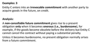 Examples: 3
Entity C enters into an irrevocable commitment with another party to
acquire goods in the future, on credit.
Analysis:
A non-cancellable future commitment gives rise to a present
obligation only when it becomes onerous (i.e., burdensome), for
example, if the goods become obsolete before the delivery but Entity C
cannot cancel the contract without paying a substantial penalty.
Unless it becomes burdensome, no present obligation normally arises
from a future commitment.
 