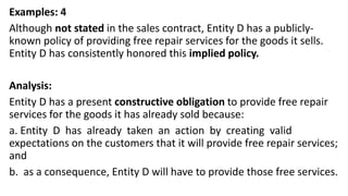 Examples: 4
Although not stated in the sales contract, Entity D has a publicly-
known policy of providing free repair services for the goods it sells.
Entity D has consistently honored this implied policy.
Analysis:
Entity D has a present constructive obligation to provide free repair
services for the goods it has already sold because:
a. Entity D has already taken an action by creating valid
expectations on the customers that it will provide free repair services;
and
b. as a consequence, Entity D will have to provide those free services.
 