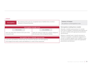 Project Summary | Conceptual Framework | March 2018 | 11
Derecognition
The removal of all or part of a recognised asset or liability from an entity’s
statement of financial position
Derecognition resulting from a transfer
Normally, a faithful representation of a transfer
of an asset or liability is achieved by derecognition of
the asset or liability with appropriate presentation
and disclosure.
However, in limited cases, it may be necessary to
continue to recognise a transferred component of
an asset or liability together with a liability or asset
for the proceeds received or paid, with appropriate
presentation and disclosure.
Summary of changes
The guidance on derecognition is new.
Derecognition normally occurs
For an asset
when the entity loses control of all or part of the
recognised asset
For a liability
when the entity no longer has a present obligation
for all or part of the recognised liability
Derecognition aims to faithfully represent both
• any assets and liabilities retained after the transaction that led to the derecognition
• the change in the entity’s assets and liabilities as a result of that transaction
... continued
 