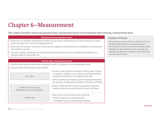 12 | Project Summary | Conceptual Framework | March 2018
Chapter 6—Measurement
This chapter describes various measurement bases and discusses factors to be considered when selecting a measurement basis.
Summary of changes
The previous version of the Conceptual Framework
included little guidance on measurement.
The revised Conceptual Framework describes what
information measurement bases provide and
explains the factors to consider when selecting
a measurement basis.
Current value measurement bases
• current value provides information updated to reflect conditions at the measurement date
• current value measurement bases include:
fair value
• the price that would be received to sell an asset, or paid
to transfer a liability, in an orderly transaction between
market participants at the measurement date
• reflects market participants’ current expectations about
the amount, timing and uncertainty of future cash flows
value in use (for assets)
fulfilment value (for liabilities)
• reflects entity-specific current expectations about the
amount, timing and uncertainty of future cash flows
current cost
• reflects the current amount that would be:
ƒ
ƒ paid to acquire an equivalent asset
ƒ
ƒ received to take on an equivalent liability
Historical cost measurement bases
• historical cost provides information derived, at least in part, from the price of the transaction or other
event that gave rise to the item being measured
• historical cost of assets is reduced if they become impaired and historical cost of liabilities is increased if
they become onerous
• one way to apply a historical cost measurement basis to financial assets and financial liabilities is to
measure them at amortised cost
continued ...
 