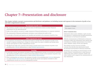 14 | Project Summary | Conceptual Framework | March 2018
Chapter 7—Presentation and disclosure
This chapter includes concepts on presentation and disclosure and guidance on including income and expenses in the statement of profit or loss
and other comprehensive income.
Better Communication
Information about assets, liabilities, equity, income
and expenses is communicated through presentation
and disclosure in the financial statements.
Effective communication of information in financial
statements makes that information more relevant and
contributes to a faithful representation of an entity’s
assets, liabilities, equity, income and expenses.
The revised Conceptual Framework includes
concepts that describe how information should
be presented and disclosed in financial statements.
The Board is also working on several projects on the
theme of Better Communication to make financial
information more useful to investors, lenders and
other creditors and to improve the communication of
that information.
Summary of changes
This chapter is new.
Other comprehensive income
• In exceptional circumstances, the Board may decide to exclude from the statement of profit or loss
income or expenses arising from a change in current value of an asset or liability and include those
income and expenses in other comprehensive income
• The Board may make such a decision when doing so would result in the statement of profit or loss
providing more relevant information or a more faithful representation
The statement of profit or loss
• The statement of profit or loss is the primary source of information about an entity’s financial
performance for the reporting period
• Profit or loss could be a section of a single statement of financial performance or a separate statement
• The statement(s) of financial performance include(s) a total (subtotal) for profit or loss
• In principle, all income and expenses are classified and included in the statement of profit or loss
Recycling
• In principle, income and expenses included in other comprehensive income in one period are recycled to
the statement of profit or loss in a future period when doing so results in the statement of profit or loss
providing more relevant information or a more faithful representation
• When recycling does not result in the statement of profit or loss providing more relevant information
or a more faithful representation, the Board may decide income and expenses included in other
comprehensive income are not to be subsequently recycled
 